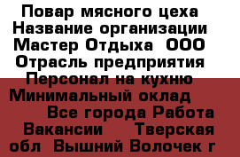 Повар мясного цеха › Название организации ­ Мастер Отдыха, ООО › Отрасль предприятия ­ Персонал на кухню › Минимальный оклад ­ 35 000 - Все города Работа » Вакансии   . Тверская обл.,Вышний Волочек г.